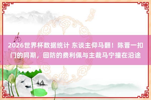 2026世界杯数据统计 东谈主仰马翻！陈晋一扣门的同期，回防的费利佩与主裁马宁撞在沿途
