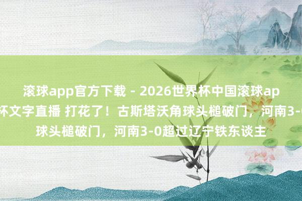 滚球app官方下载 - 2026世界杯中国滚球app官网，2026世界杯文字直播 打花了！古斯塔沃角球头槌破门，河南3-0超过辽宁铁东谈主