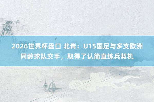 2026世界杯盘口 北青:U15国足与多支欧洲同龄球队交手,取得了认简直练兵契机