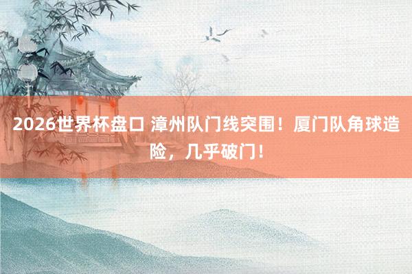 2026世界杯盘口 漳州队门线突围！厦门队角球造险，<a href=