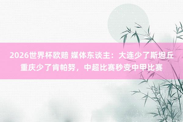 2026世界杯欧赔 媒体东谈主:大连少了斯坦丘重庆少了肯帕努,中超比赛秒变中甲比赛