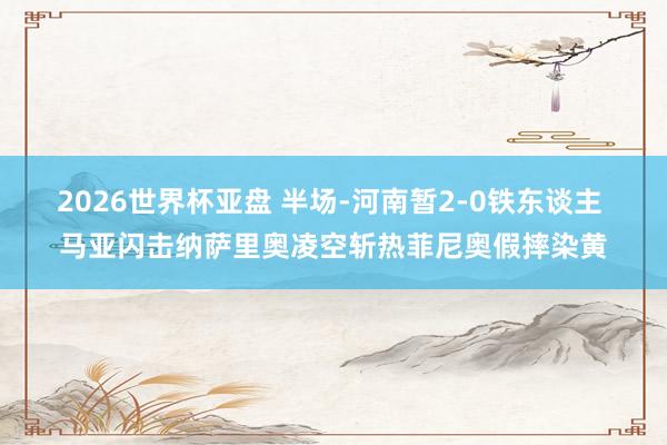 2026世界杯亚盘 半场-河南暂2-0铁东谈主 马亚闪击纳萨里奥凌空斩热菲尼奥假摔染黄