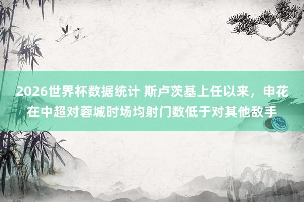 2026世界杯数据统计 斯卢茨基上任以来，申花在中超对蓉城时场均射门数低于对其他敌手