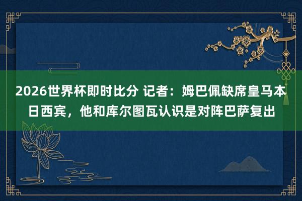 2026世界杯即时比分 记者:姆巴佩缺席皇马本日西宾,他和库尔图瓦认识是对阵巴萨复出