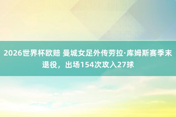 2026世界杯欧赔 曼城女足外传劳拉·库姆斯赛季末退役,出场154次攻入27球