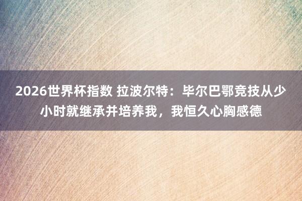 2026世界杯指数 拉波尔特:毕尔巴鄂竞技从少小时就继承并培养我,我恒久心胸感德