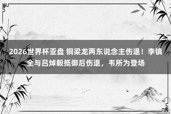 2026世界杯亚盘 铜梁龙两东说念主伤退！李镇全与吕焯毅抵御后伤退，韦所为登场