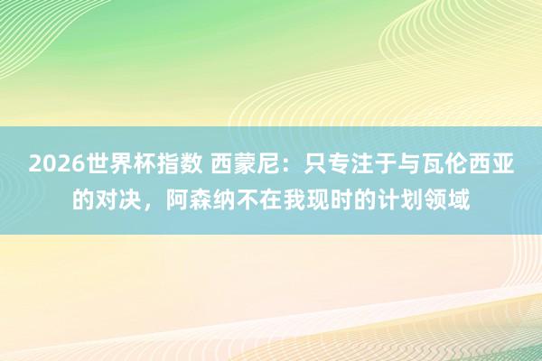 2026世界杯指数 西蒙尼:只专注于与瓦伦西亚的对决,阿森纳不在我现时的计划领域