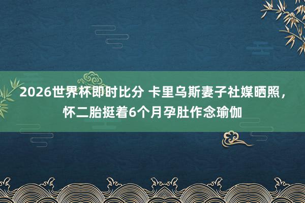 2026世界杯即时比分 卡里乌斯妻子社媒晒照,怀二胎挺着6个月孕肚作念瑜伽