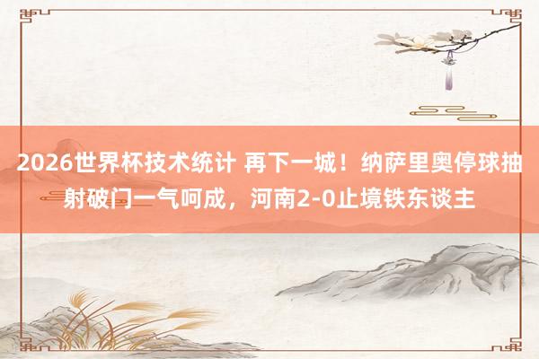 2026世界杯技术统计 再下一城！纳萨里奥停球抽射破门一气呵成，河南2-0止境铁东谈主