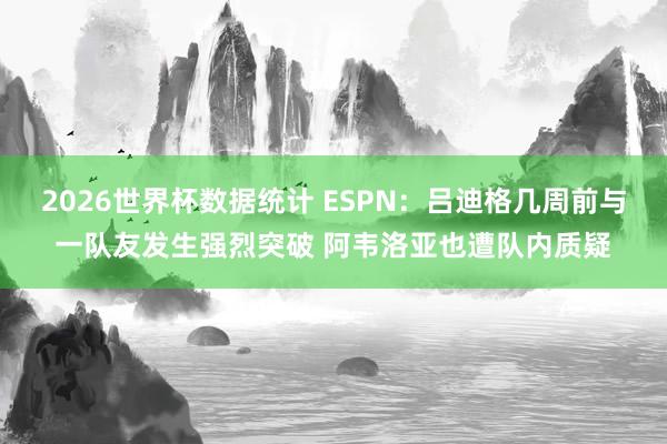 2026世界杯数据统计 ESPN:吕迪格几周前与一队友发生强烈突破 阿韦洛亚也遭队内质疑