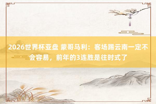2026世界杯亚盘 蒙哥马利:客场踢云南一定不会容易,前年的3连胜是往时式了