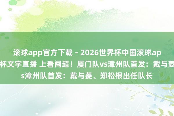 滚球app官方下载 - 2026世界杯中国滚球app官网,2026世界杯文字直播 上看闽超!厦门队vs漳州队首发:戴与菱、郑松根出任队长