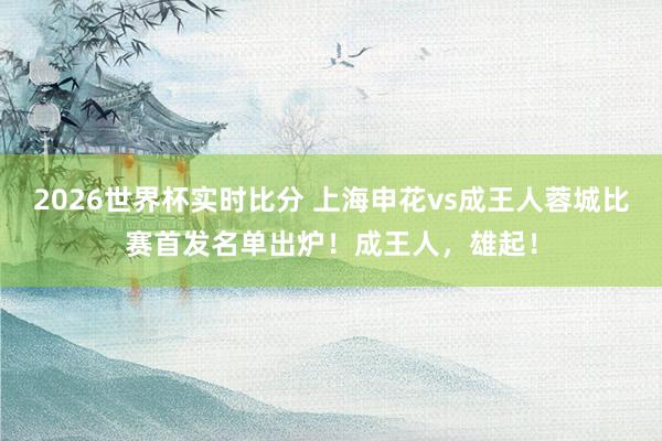 2026世界杯实时比分 上海申花vs成王人蓉城比赛首发名单出炉！成王人，雄起！