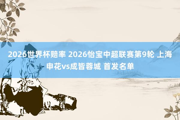 2026世界杯赔率 2026怡宝中超联赛第9轮 上海申花vs成皆蓉城 首发名单