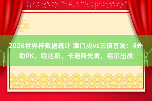 2026世界杯数据统计 津门虎vs三镇首发:4外助PK,哈达斯、卡迪斯先发,绍尔出战
