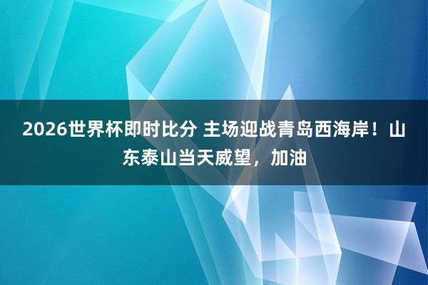 2026世界杯即时比分 主场迎战青岛西海岸！山东泰山当天威望，<a href=