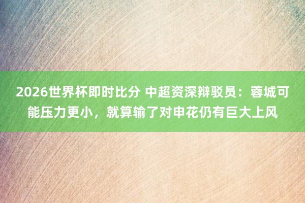 2026世界杯即时比分 中超资深辩驳员:蓉城可能压力更小,就算输了对申花仍有巨大上风