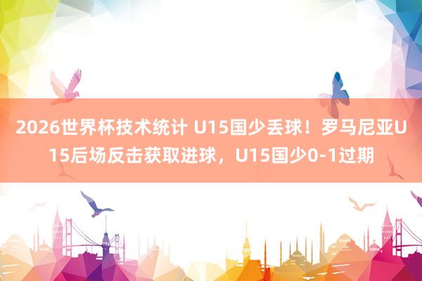 2026世界杯技术统计 U15国少丢球!罗马尼亚U15后场反击获取进球,U15国少0-1过期
