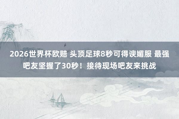 2026世界杯欧赔 头顶足球8秒可得谀媚服 最强吧友坚握了30秒!接待现场吧友来挑战