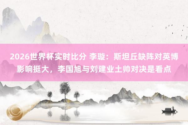 2026世界杯实时比分 李璇:斯坦丘缺阵对英博影响挺大,李国旭与刘建业土帅对决是看点
