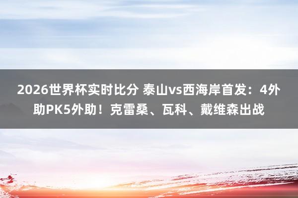 2026世界杯实时比分 泰山vs西海岸首发:4外助PK5外助!克雷桑、瓦科、戴维森出战