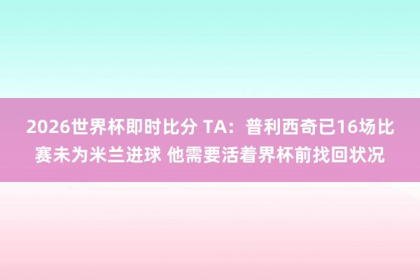 2026世界杯即时比分 TA:普利西奇已16场比赛未为米兰进球 他需要活着界杯前找回状况