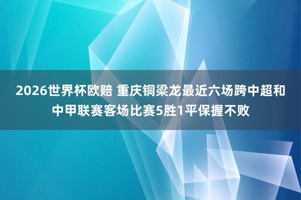 2026世界杯欧赔 重庆铜梁龙最近六场跨中超和中甲联赛客场比赛5胜1平保握不败