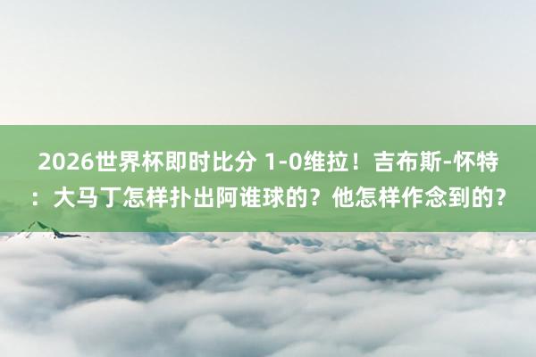 2026世界杯即时比分 1-0维拉！吉布斯-怀特：大马丁怎样扑出阿谁球的？他怎样作念到的？