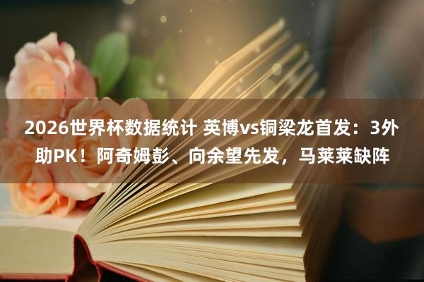 2026世界杯数据统计 英博vs铜梁龙首发:3外助PK!阿奇姆彭、向余望先发,马莱莱缺阵