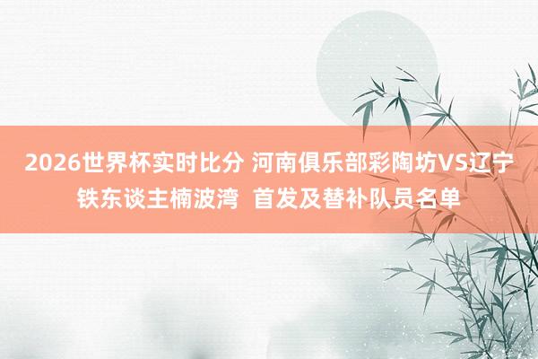 2026世界杯实时比分 河南俱乐部彩陶坊VS辽宁铁东谈主楠波湾  首发及替补队员名单