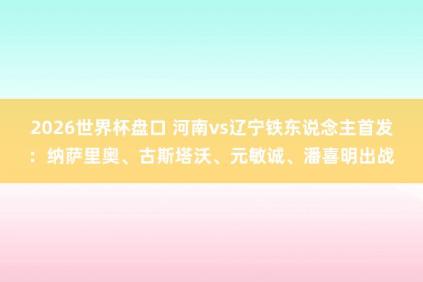 2026世界杯盘口 河南vs辽宁铁东说念主首发:纳萨里奥、古斯塔沃、元敏诚、潘喜明出战