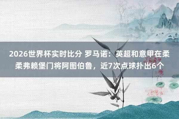 2026世界杯实时比分 罗马诺:英超和意甲在柔柔弗赖堡门将阿图伯鲁,近7次点球扑出6个