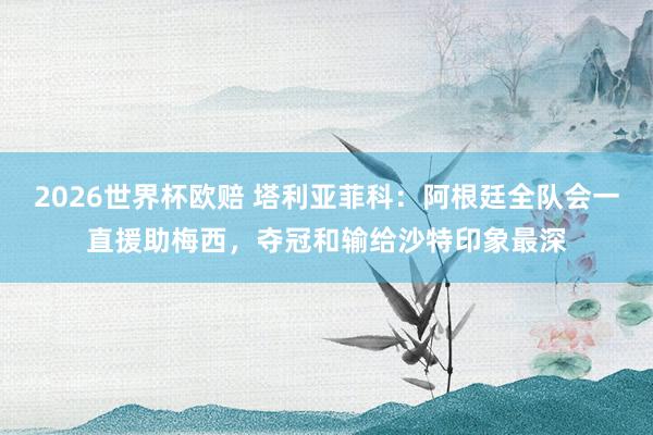 2026世界杯欧赔 塔利亚菲科:阿根廷全队会一直援助梅西,夺冠和输给沙特印象最深