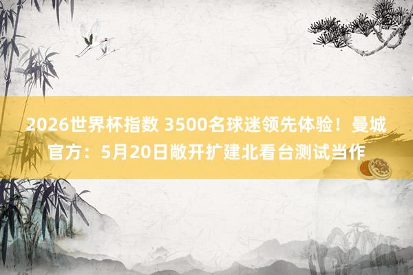 2026世界杯指数 3500名球迷领先体验!曼城官方:5月20日敞开扩建北看台测试当作