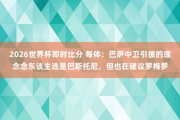 2026世界杯即时比分 每体:巴萨中卫引援的理念念东谈主选是巴斯托尼,但也在磋议罗梅罗