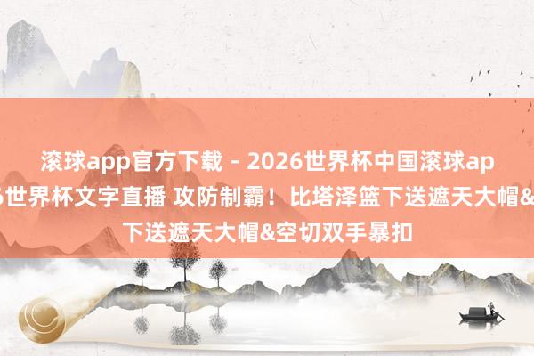 滚球app官方下载 - 2026世界杯中国滚球app官网,2026世界杯文字直播 攻防制霸!比塔泽篮下送遮天大帽&空切双手暴扣