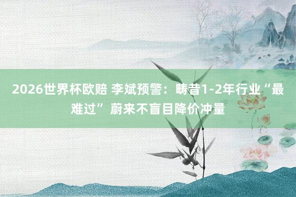 2026世界杯欧赔 李斌预警:畴昔1-2年行业“最难过” 蔚来不盲目降价冲量