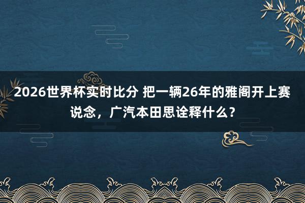 2026世界杯实时比分 把一辆26年的雅阁开上赛说念,广汽本田思诠释什么?
