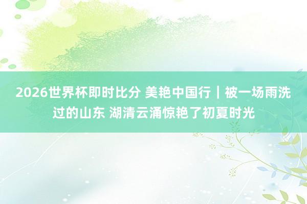 2026世界杯即时比分 美艳中国行|被一场雨洗过的山东 湖清云涌惊艳了初夏时光