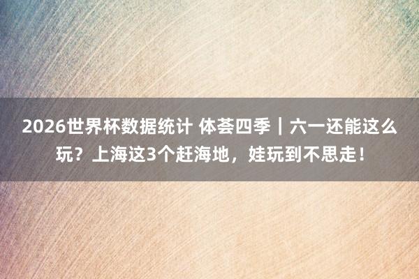 2026世界杯数据统计 体荟四季|六一还能这么玩?上海这3个赶海地,娃玩到不思走!