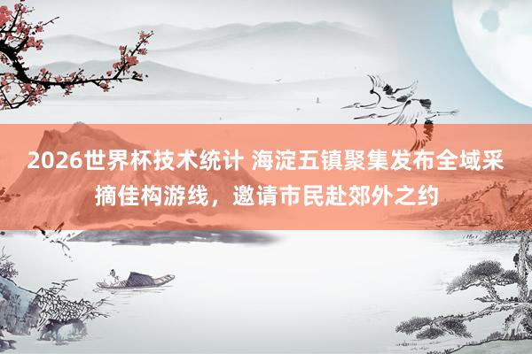 2026世界杯技术统计 海淀五镇聚集发布全域采摘佳构游线,邀请市民赴郊外之约