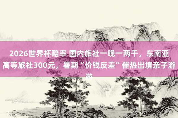 2026世界杯赔率 国内旅社一晚一两千,东南亚高等旅社300元,暑期“价钱反差”催热出境亲子游