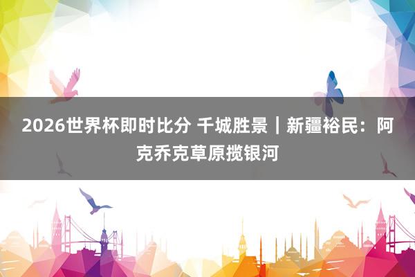2026世界杯即时比分 千城胜景|新疆裕民:阿克乔克草原揽银河