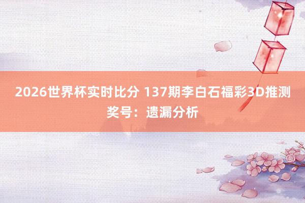 2026世界杯实时比分 137期李白石福彩3D推测奖号:遗漏分析
