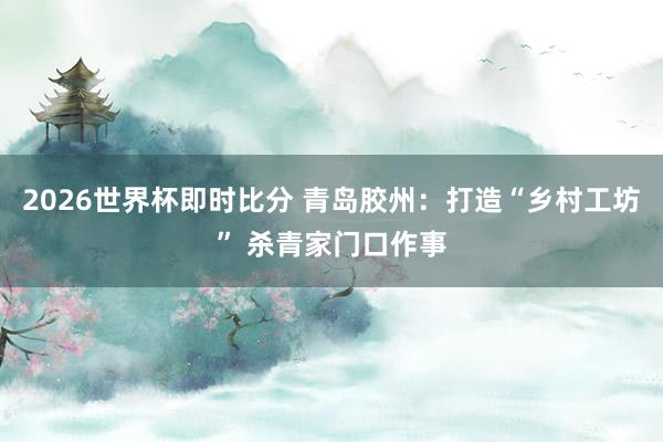 2026世界杯即时比分 青岛胶州:打造“乡村工坊” 杀青家门口作事