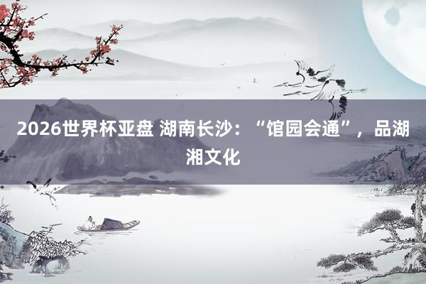 2026世界杯亚盘 湖南长沙:“馆园会通”,品湖湘文化