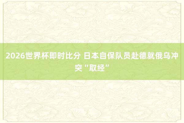 2026世界杯即时比分 日本自保队员赴德就俄乌冲突“取经”
