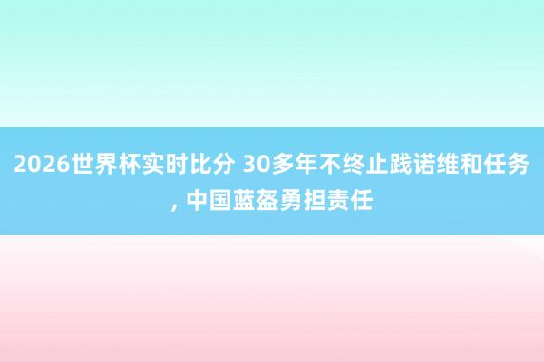 2026世界杯实时比分 30多年不终止践诺维和任务, 中国蓝盔勇担责任