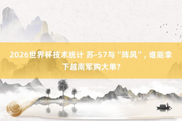 2026世界杯技术统计 苏-57与“阵风”， 谁能拿下越南军购大单?